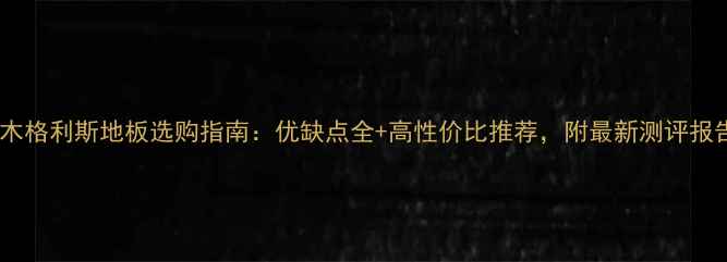 图片 橡木格利斯地板选购指南：优缺点全+高性价比推荐，附最新测评报告1