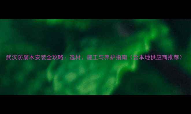 图片 武汉防腐木安装全攻略：选材、施工与养护指南（含本地供应商推荐）