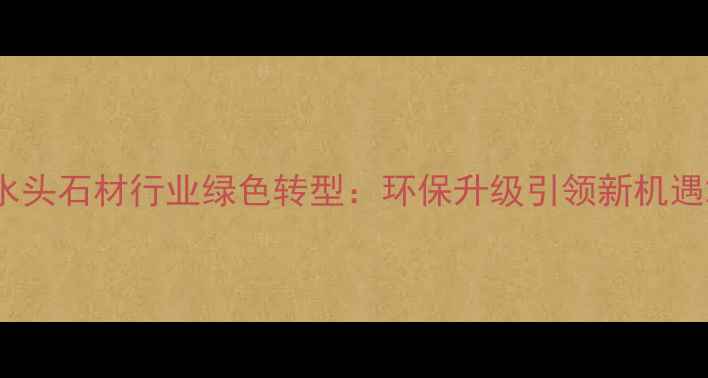 图片 水头石材行业绿色转型：环保升级引领新机遇2