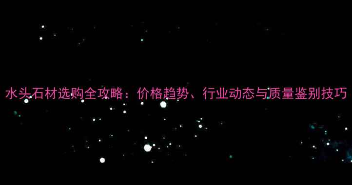 图片 水头石材选购全攻略：价格趋势、行业动态与质量鉴别技巧