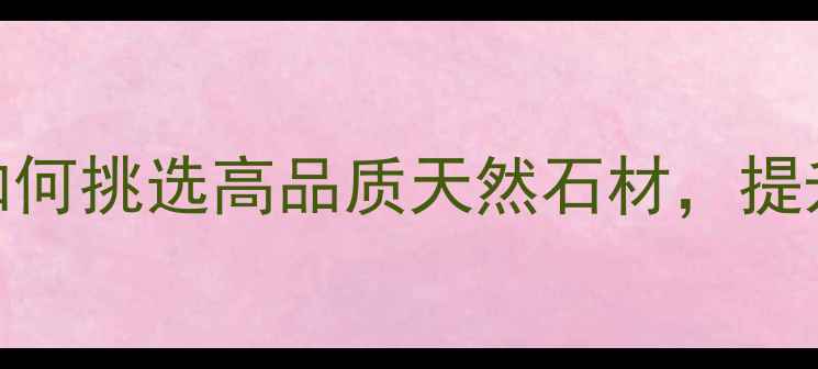 图片 水头非凡石材：如何挑选高品质天然石材，提升装修档次与价值