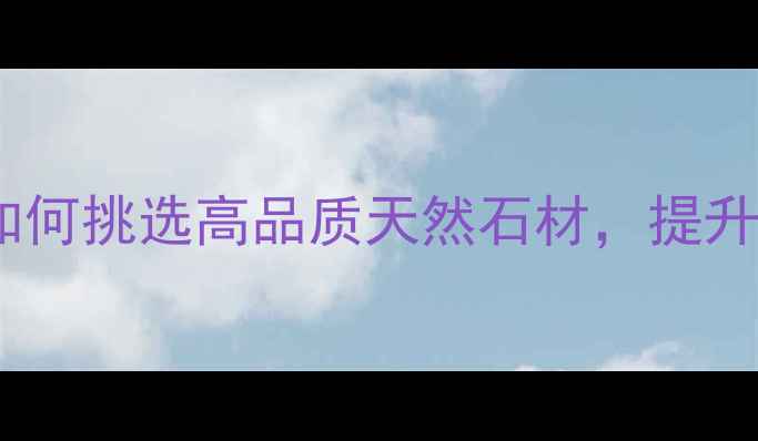 图片 水头非凡石材：如何挑选高品质天然石材，提升装修档次与价值1