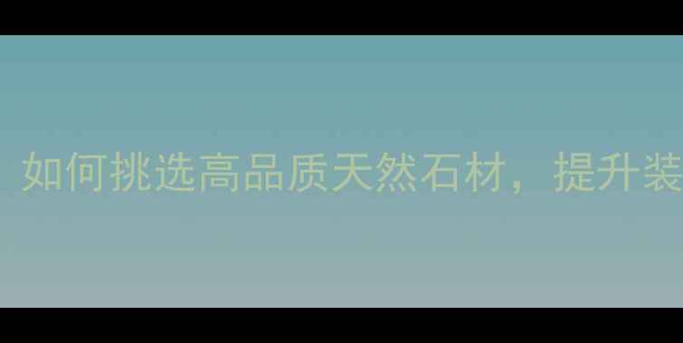 图片 水头非凡石材：如何挑选高品质天然石材，提升装修档次与价值2