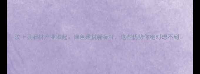 图片 汶上县石材产业崛起：绿色建材新标杆，这些优势你绝对想不到！
