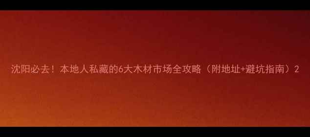 图片 沈阳必去！本地人私藏的6大木材市场全攻略（附地址+避坑指南）2