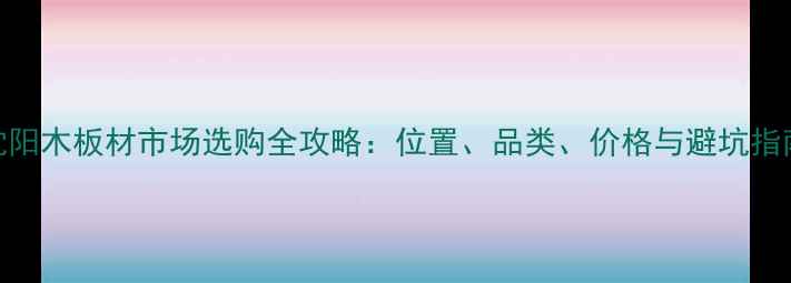 图片 沈阳木板材市场选购全攻略：位置、品类、价格与避坑指南