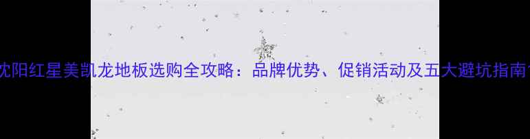 图片 沈阳红星美凯龙地板选购全攻略：品牌优势、促销活动及五大避坑指南1