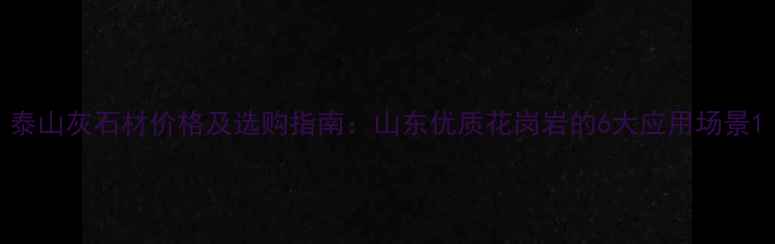 图片 泰山灰石材价格及选购指南：山东优质花岗岩的6大应用场景1