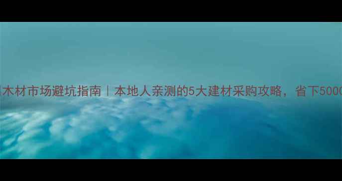 图片 泸州木材市场避坑指南｜本地人亲测的5大建材采购攻略，省下5000+！