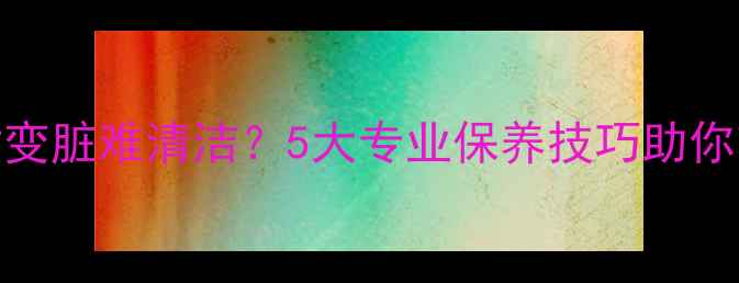 图片 浅色石材变脏难清洁？5大专业保养技巧助你轻松焕新
