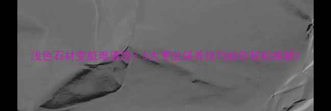 图片 浅色石材变脏难清洁？5大专业保养技巧助你轻松焕新2