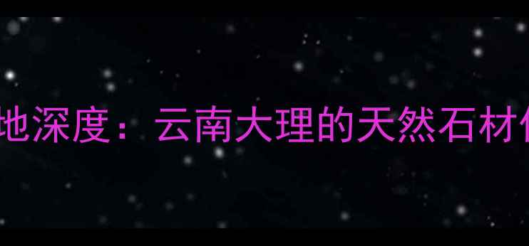 图片 浪淘沙大理石产地深度：云南大理的天然石材传奇与选购指南1