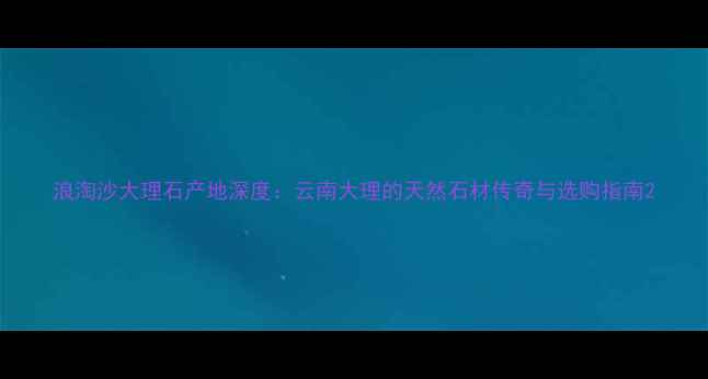 图片 浪淘沙大理石产地深度：云南大理的天然石材传奇与选购指南2
