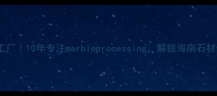 图片 海南天然石材加工厂｜10年专注marbleprocessing，解锁海南石材全产业链优势🔥1