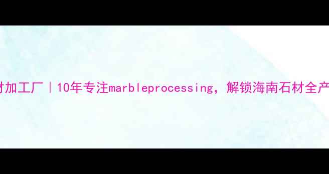 图片 海南天然石材加工厂｜10年专注marbleprocessing，解锁海南石材全产业链优势🔥2