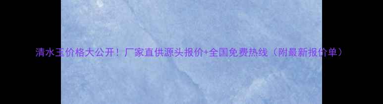 图片 清水玉价格大公开！厂家直供源头报价+全国免费热线（附最新报价单）