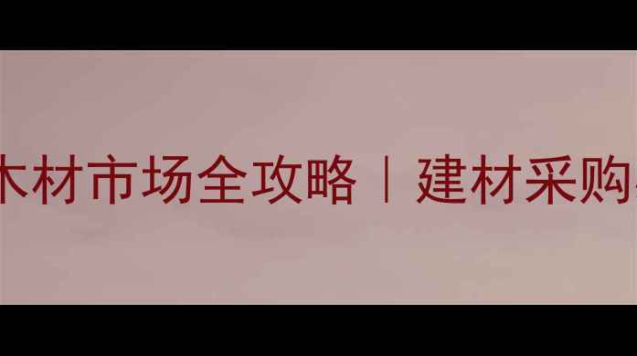 图片 湖南邵阳木材市场全攻略｜建材采购必看指南2