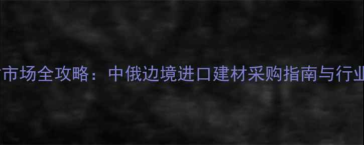 图片 满洲里建材市场全攻略：中俄边境进口建材采购指南与行业趋势分析1