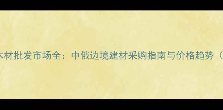 图片 满洲里进口木材批发市场全：中俄边境建材采购指南与价格趋势（最新数据）1