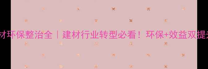 图片 漳浦石材环保整治全｜建材行业转型必看！环保+效益双提升攻略2