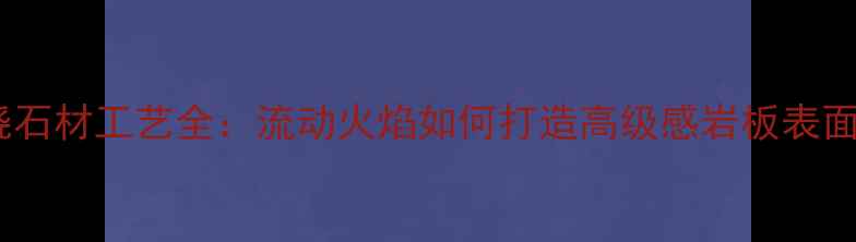 图片 火烧石材工艺全：流动火焰如何打造高级感岩板表面？1