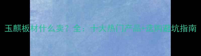 图片 玉麒板材什么卖？全：十大热门产品+选购避坑指南