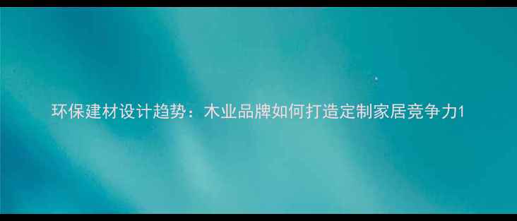 图片 环保建材设计趋势：木业品牌如何打造定制家居竞争力1