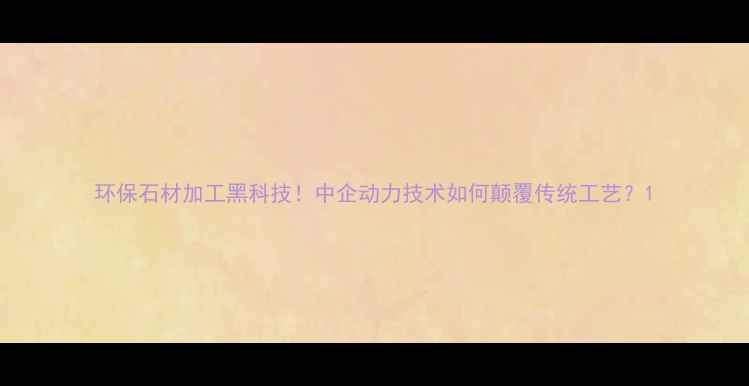 图片 环保石材加工黑科技！中企动力技术如何颠覆传统工艺？1