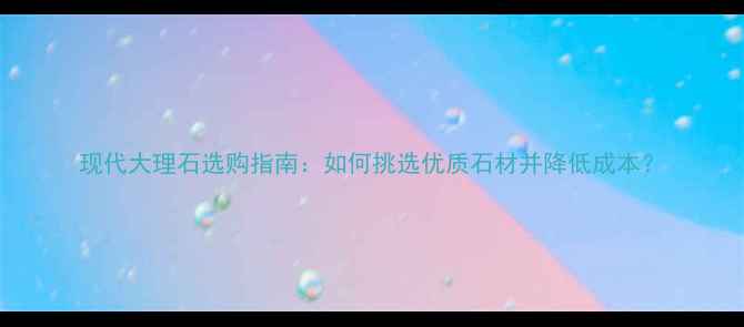 图片 现代大理石选购指南：如何挑选优质石材并降低成本？