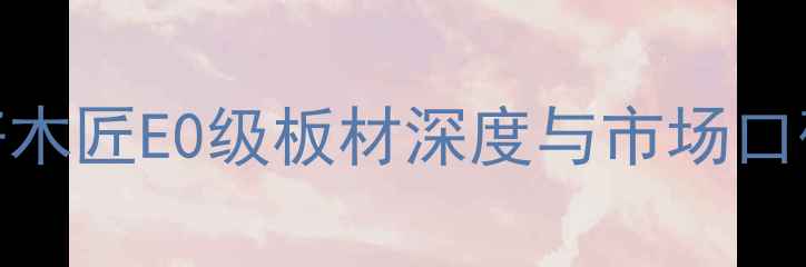 图片 生态板选购全攻略：好木匠E0级板材深度与市场口碑报告（附选购指南）