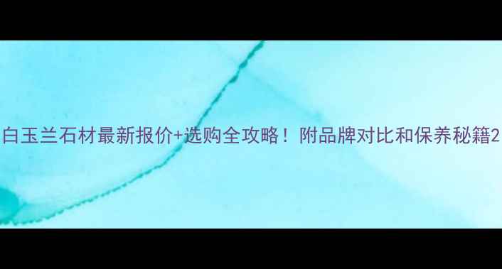 图片 白玉兰石材最新报价+选购全攻略！附品牌对比和保养秘籍2