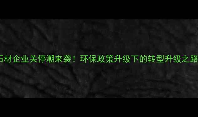 图片 石材企业关停潮来袭！环保政策升级下的转型升级之路1