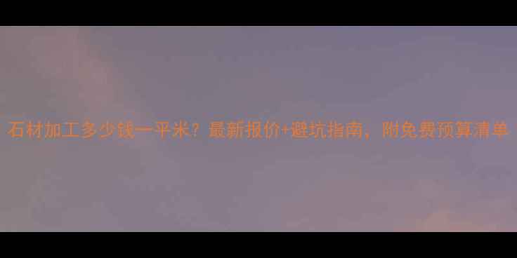 图片 石材加工多少钱一平米？最新报价+避坑指南，附免费预算清单