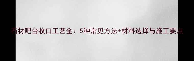 图片 石材吧台收口工艺全：5种常见方法+材料选择与施工要点