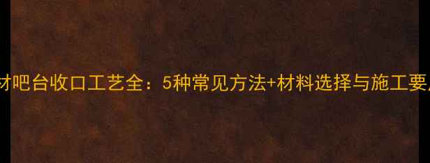 图片 石材吧台收口工艺全：5种常见方法+材料选择与施工要点2
