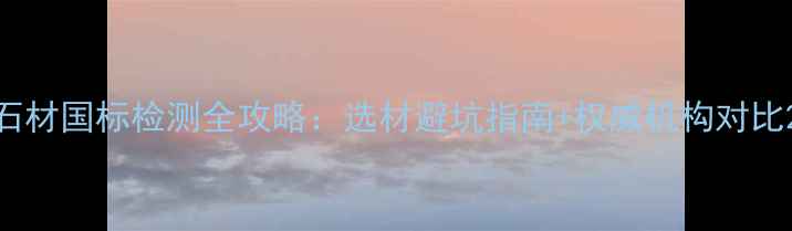 图片 石材国标检测全攻略：选材避坑指南+权威机构对比2