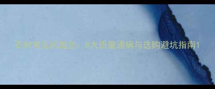 图片 石材常见问题全：8大质量通病与选购避坑指南1