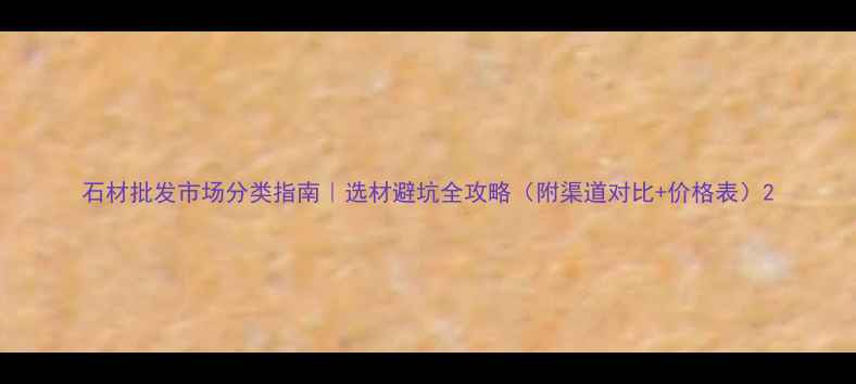 图片 石材批发市场分类指南｜选材避坑全攻略（附渠道对比+价格表）2