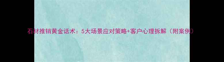 图片 石材推销黄金话术：5大场景应对策略+客户心理拆解（附案例）