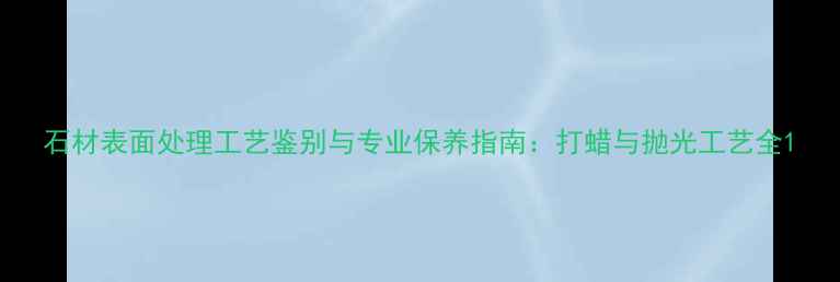 图片 石材表面处理工艺鉴别与专业保养指南：打蜡与抛光工艺全1