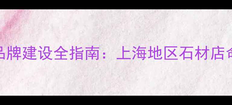 图片 石材铺名称选择与品牌建设全指南：上海地区石材店命名技巧与案例分析