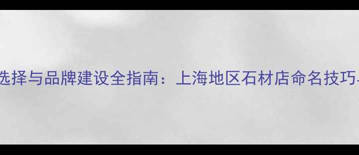 图片 石材铺名称选择与品牌建设全指南：上海地区石材店命名技巧与案例分析1