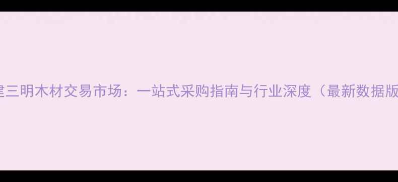 图片 福建三明木材交易市场：一站式采购指南与行业深度（最新数据版）2