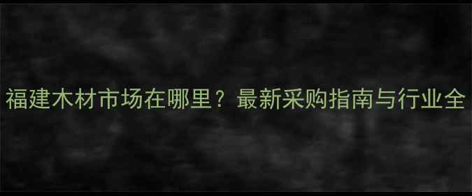 图片 福建木材市场在哪里？最新采购指南与行业全