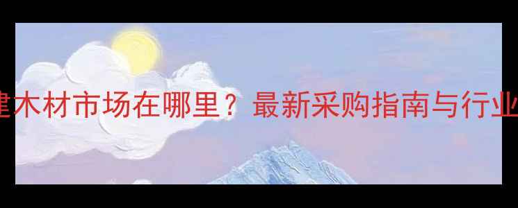 图片 福建木材市场在哪里？最新采购指南与行业全2