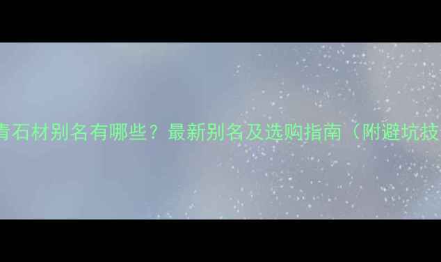 图片 福建青石材别名有哪些？最新别名及选购指南（附避坑技巧）1