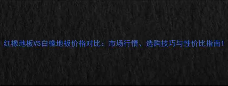 图片 红橡地板VS白橡地板价格对比：市场行情、选购技巧与性价比指南1