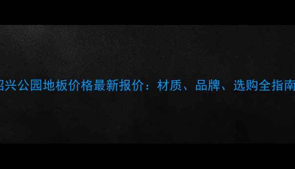 图片 绍兴公园地板价格最新报价：材质、品牌、选购全指南1