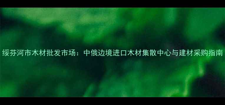 图片 绥芬河市木材批发市场：中俄边境进口木材集散中心与建材采购指南