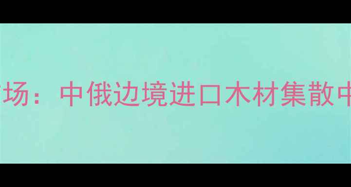 图片 绥芬河市木材批发市场：中俄边境进口木材集散中心与建材采购指南1
